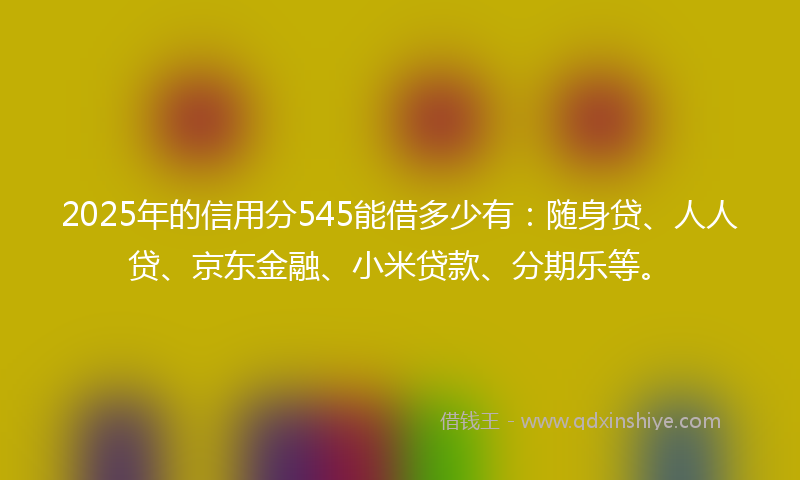 2025年的信用分545能借多少有：随身贷、人人贷、京东金融、小米贷款、分期乐等。