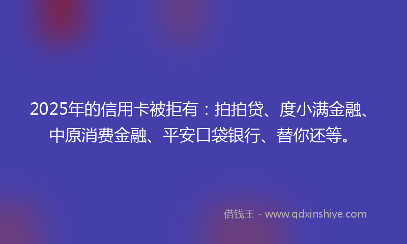 2025年的信用卡被拒有：拍拍贷、度小满金融、中原消费金融、平安口袋银行、替你还等。