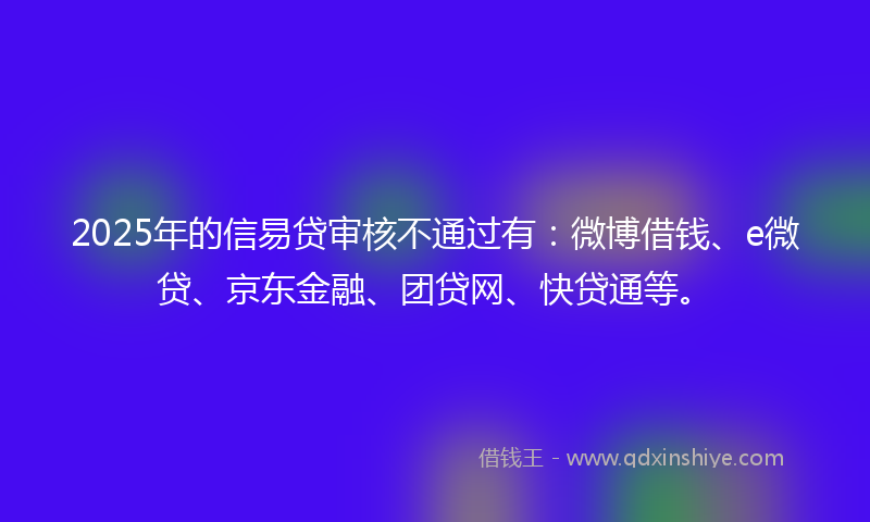 2025年的信易贷审核不通过有：微博借钱、e微贷、京东金融、团贷网、快贷通等。