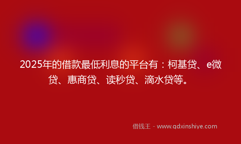 2025年的借款最低利息的平台有：柯基贷、e微贷、惠商贷、读秒贷、滴水贷等。
