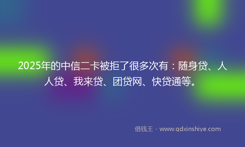 2025年的中信二卡被拒了很多次有：随身贷、人人贷、我来贷、团贷网、快贷通等。