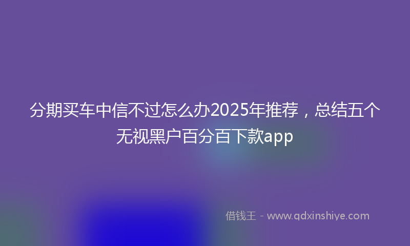 分期买车中信不过怎么办2025年推荐，总结五个无视黑户百分百下款app