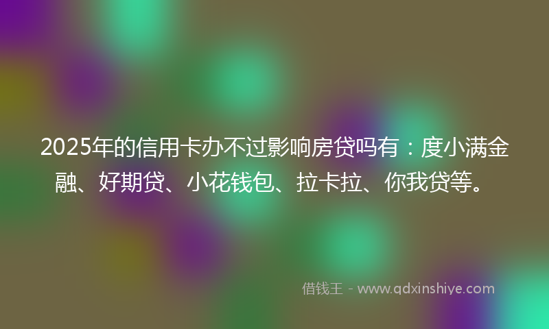 2025年的信用卡办不过影响房贷吗有：度小满金融、好期贷、小花钱包、拉卡拉、你我贷等。