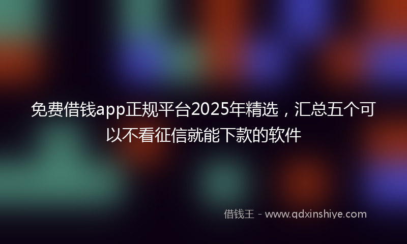 免费借钱app正规平台2025年精选，汇总五个可以不看征信就能下款的软件