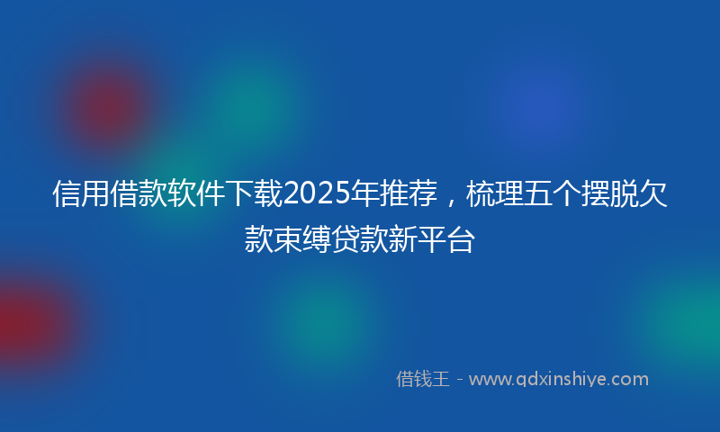 信用借款软件下载2025年推荐，梳理五个摆脱欠款束缚贷款新平台