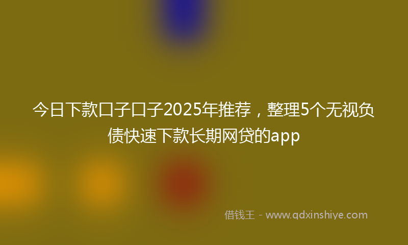 今日下款口子口子2025年推荐，整理5个无视负债快速下款长期网贷的app