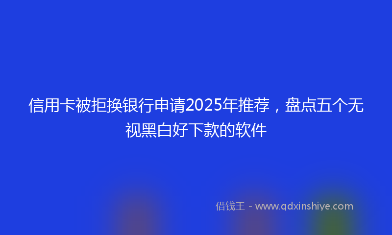 信用卡被拒换银行申请2025年推荐，盘点五个无视黑白好下款的软件
