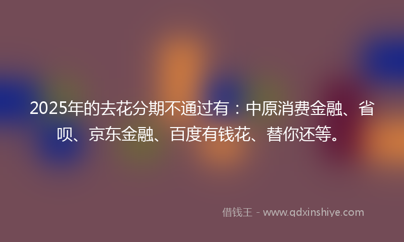 2025年的去花分期不通过有：中原消费金融、省呗、京东金融、百度有钱花、替你还等。