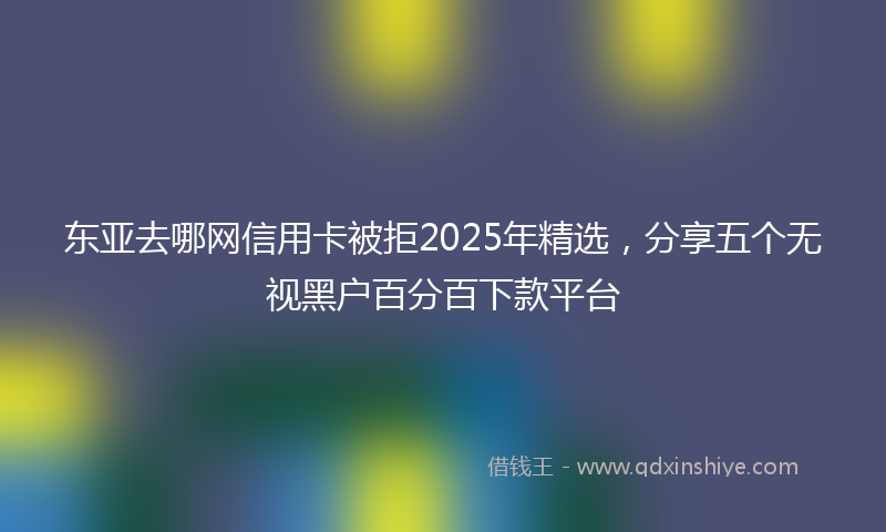 东亚去哪网信用卡被拒2025年精选，分享五个无视黑户百分百下款平台