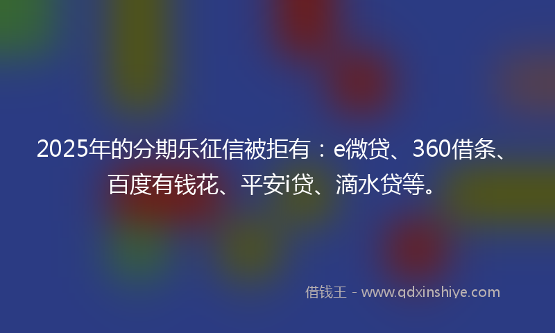 2025年的分期乐征信被拒有：e微贷、360借条、百度有钱花、平安i贷、滴水贷等。