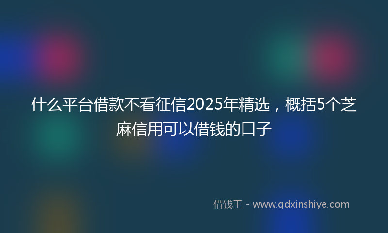 什么平台借款不看征信2025年精选，概括5个芝麻信用可以借钱的口子