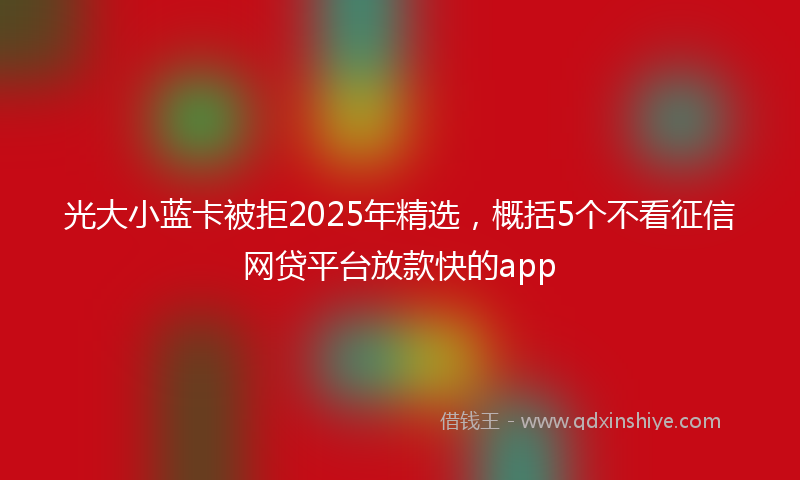 光大小蓝卡被拒2025年精选，概括5个不看征信网贷平台放款快的app