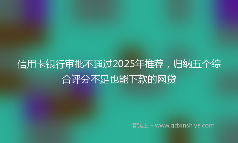 信用卡银行审批不通过2025年推荐，归纳五个综合评分不足也能下款的网贷