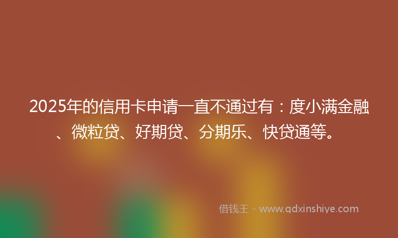 2025年的信用卡申请一直不通过有：度小满金融、微粒贷、好期贷、分期乐、快贷通等。