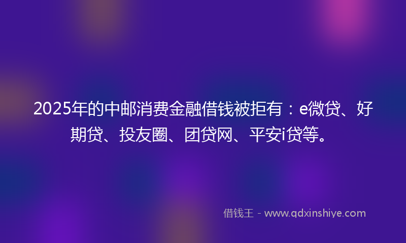 2025年的中邮消费金融借钱被拒有：e微贷、好期贷、投友圈、团贷网、平安i贷等。