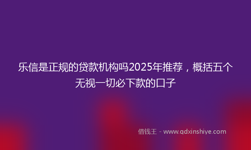 乐信是正规的贷款机构吗2025年推荐，概括五个无视一切必下款的口子