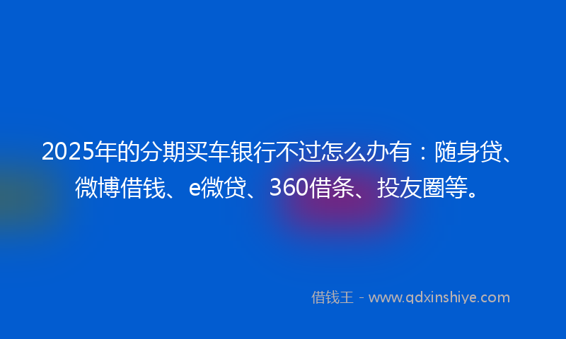 2025年的分期买车银行不过怎么办有：随身贷、微博借钱、e微贷、360借条、投友圈等。
