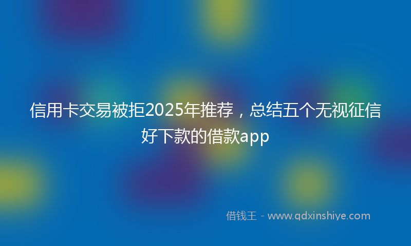 信用卡交易被拒2025年推荐，总结五个无视征信好下款的借款app