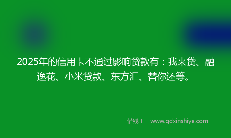 2025年的信用卡不通过影响贷款有：我来贷、融逸花、小米贷款、东方汇、替你还等。
