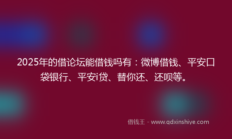 2025年的借论坛能借钱吗有：微博借钱、平安口袋银行、平安i贷、替你还、还呗等。