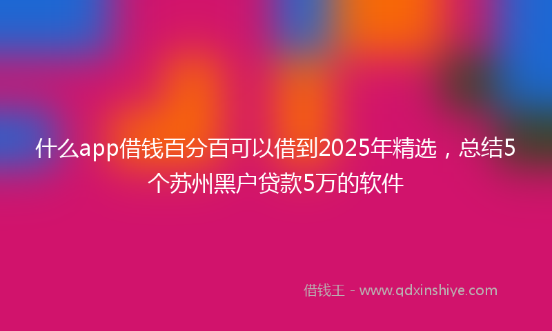 什么app借钱百分百可以借到2025年精选，总结5个苏州黑户贷款5万的软件