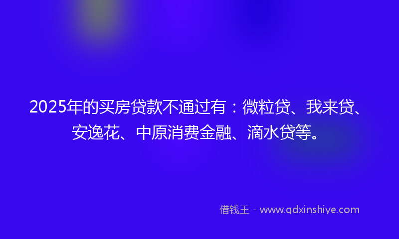 2025年的买房贷款不通过有：微粒贷、我来贷、安逸花、中原消费金融、滴水贷等。