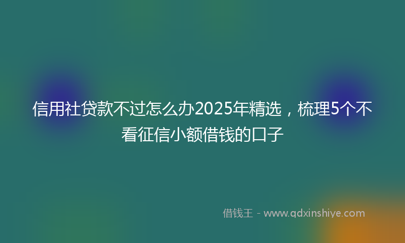 信用社贷款不过怎么办2025年精选，梳理5个不看征信小额借钱的口子