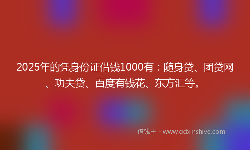 2025年的凭身份证借钱1000有：随身贷、团贷网、功夫贷、百度有钱花、东方汇等。