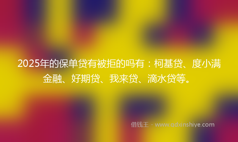 2025年的保单贷有被拒的吗有：柯基贷、度小满金融、好期贷、我来贷、滴水贷等。