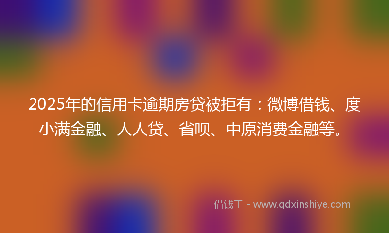 2025年的信用卡逾期房贷被拒有：微博借钱、度小满金融、人人贷、省呗、中原消费金融等。