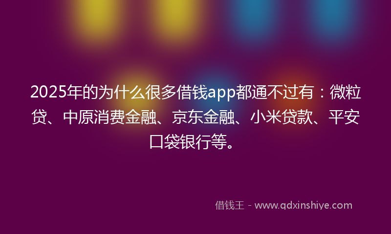 2025年的为什么很多借钱app都通不过有：微粒贷、中原消费金融、京东金融、小米贷款、平安口袋银行等。