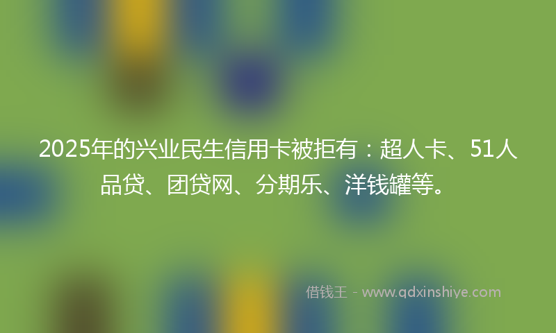 2025年的兴业民生信用卡被拒有：超人卡、51人品贷、团贷网、分期乐、洋钱罐等。