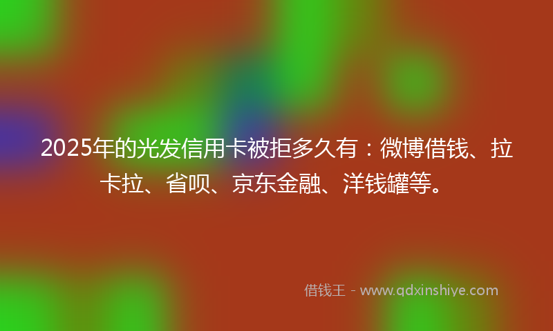 2025年的光发信用卡被拒多久有：微博借钱、拉卡拉、省呗、京东金融、洋钱罐等。