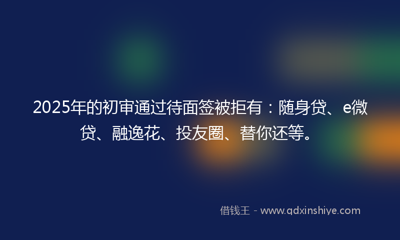 2025年的初审通过待面签被拒有：随身贷、e微贷、融逸花、投友圈、替你还等。