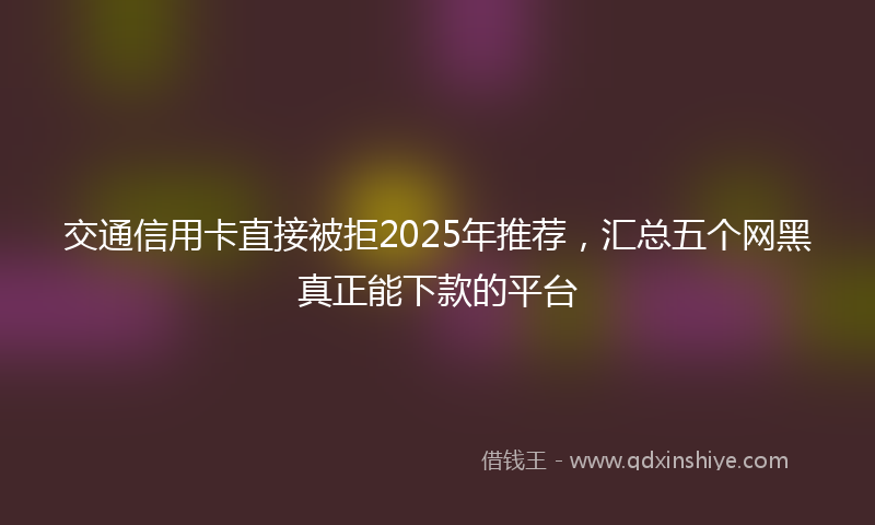 交通信用卡直接被拒2025年推荐，汇总五个网黑真正能下款的平台