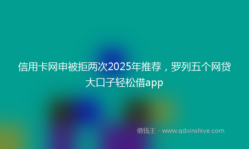 信用卡网申被拒两次2025年推荐，罗列五个网贷大口子轻松借app