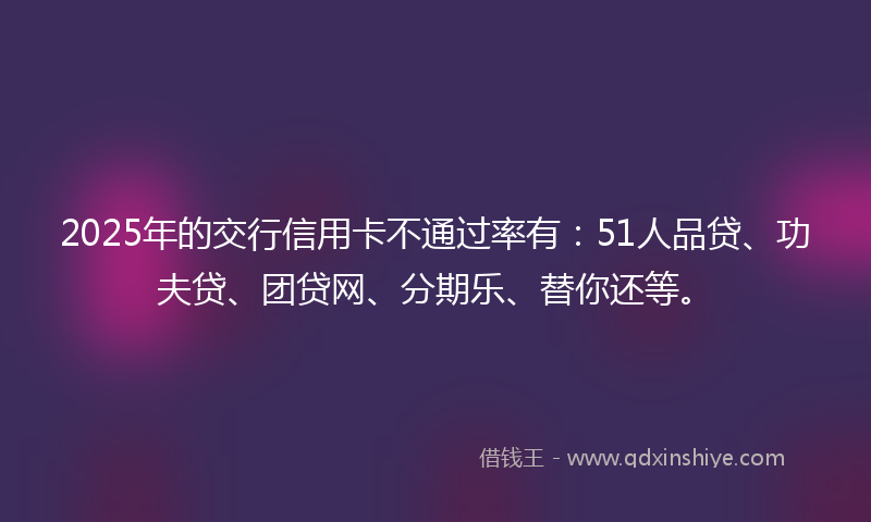 2025年的交行信用卡不通过率有：51人品贷、功夫贷、团贷网、分期乐、替你还等。
