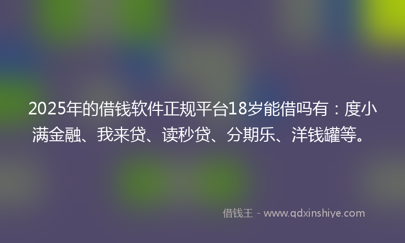 2025年的借钱软件正规平台18岁能借吗有：度小满金融、我来贷、读秒贷、分期乐、洋钱罐等。