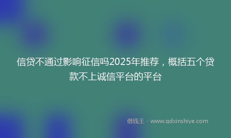 信贷不通过影响征信吗2025年推荐，概括五个贷款不上诚信平台的平台