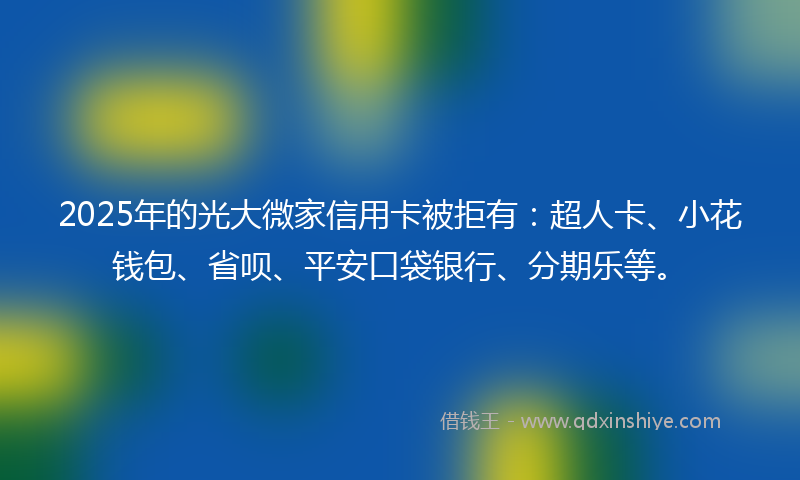2025年的光大微家信用卡被拒有：超人卡、小花钱包、省呗、平安口袋银行、分期乐等。