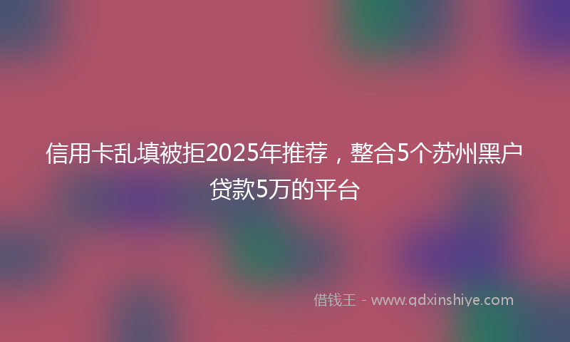 信用卡乱填被拒2025年推荐，整合5个苏州黑户贷款5万的平台