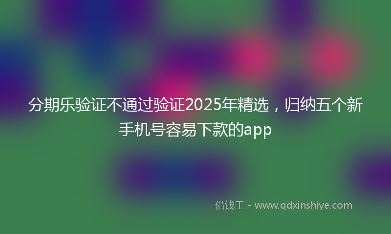 分期乐验证不通过验证2025年精选，归纳五个新手机号容易下款的app