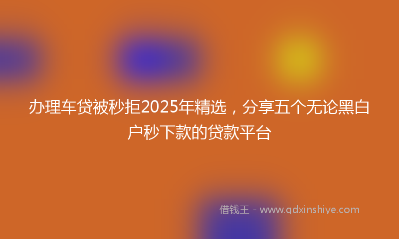 办理车贷被秒拒2025年精选，分享五个无论黑白户秒下款的贷款平台