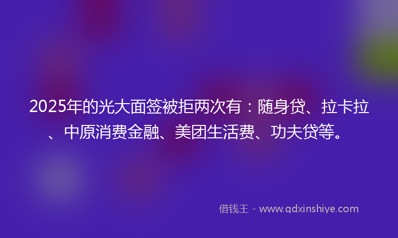 2025年的光大面签被拒两次有：随身贷、拉卡拉、中原消费金融、美团生活费、功夫贷等。