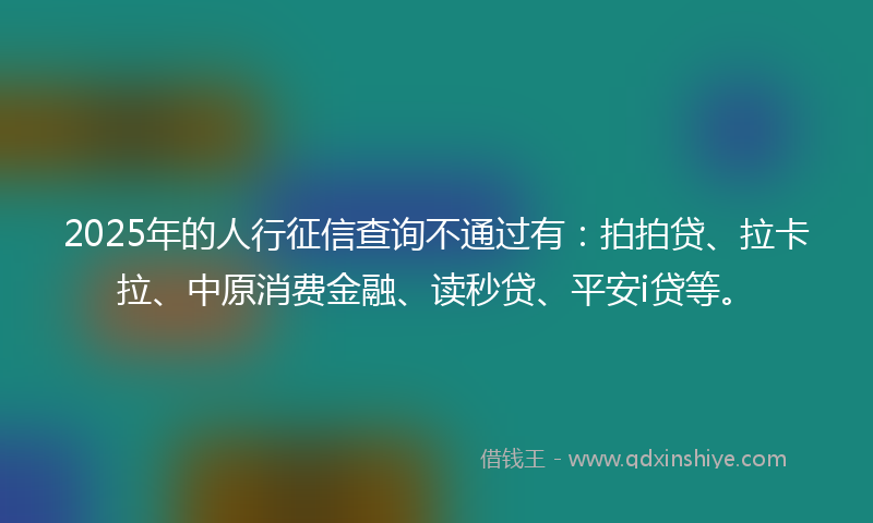 2025年的人行征信查询不通过有：拍拍贷、拉卡拉、中原消费金融、读秒贷、平安i贷等。