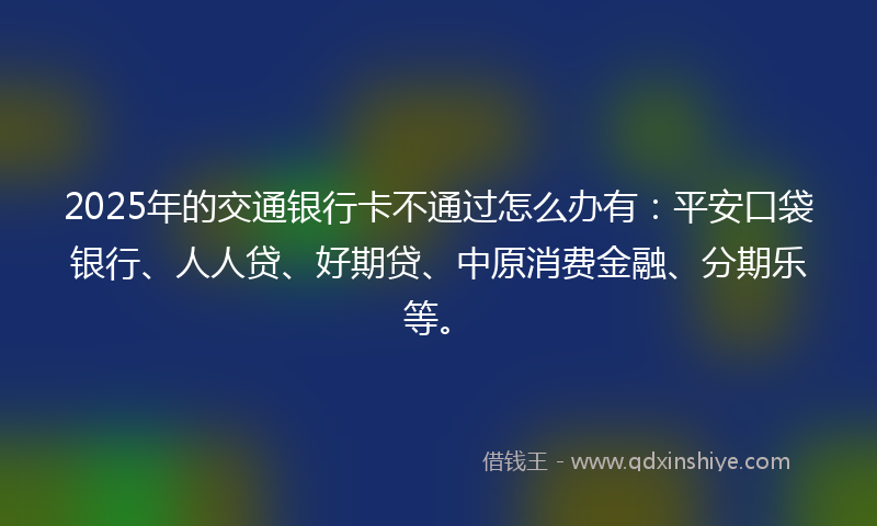 2025年的交通银行卡不通过怎么办有：平安口袋银行、人人贷、好期贷、中原消费金融、分期乐等。