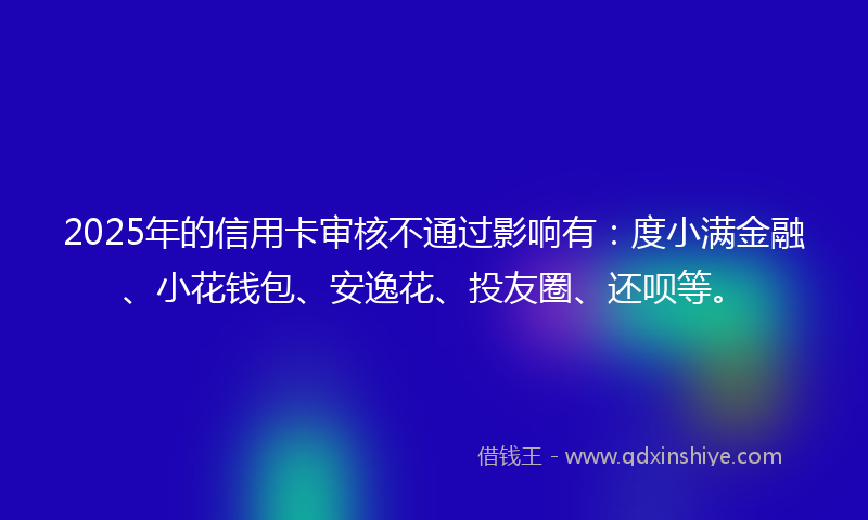 2025年的信用卡审核不通过影响有：度小满金融、小花钱包、安逸花、投友圈、还呗等。