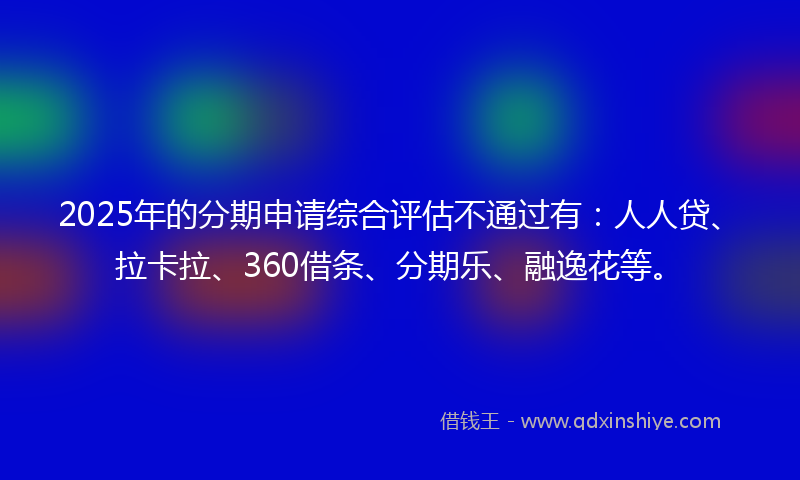 2025年的分期申请综合评估不通过有：人人贷、拉卡拉、360借条、分期乐、融逸花等。
