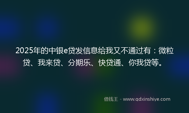 2025年的中银e贷发信息给我又不通过有：微粒贷、我来贷、分期乐、快贷通、你我贷等。