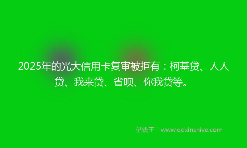 2025年的光大信用卡复审被拒有：柯基贷、人人贷、我来贷、省呗、你我贷等。